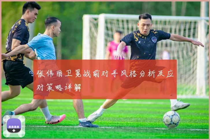 张伟丽卫冕战前对手风格分析及应对策略详解