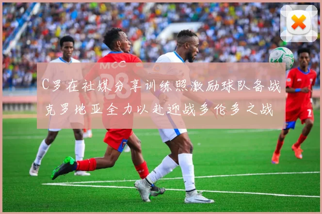 C罗在社媒分享训练照激励球队备战克罗地亚全力以赴迎战多伦多之战