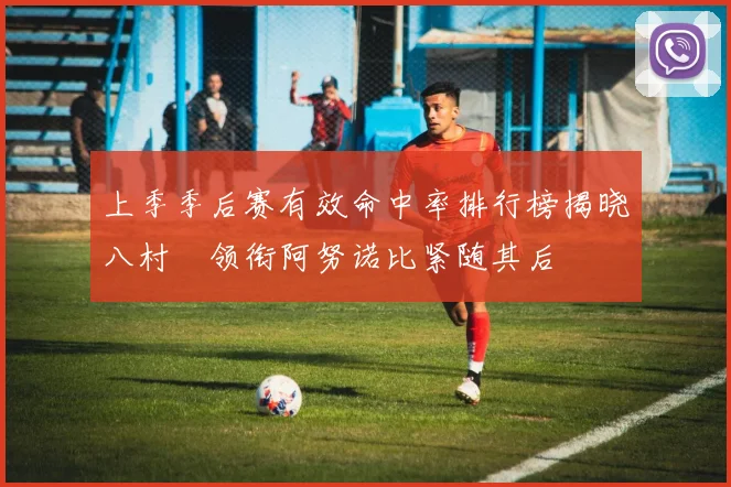 上季季后赛有效命中率排行榜揭晓八村塁领衔阿努诺比紧随其后