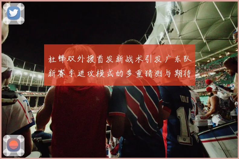 杜锋双外援首发新战术引发广东队新赛季进攻模式的多重猜测与期待