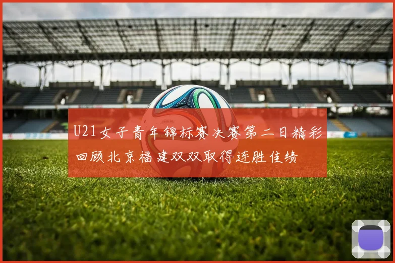 U21女子青年锦标赛决赛第二日精彩回顾北京福建双双取得连胜佳绩