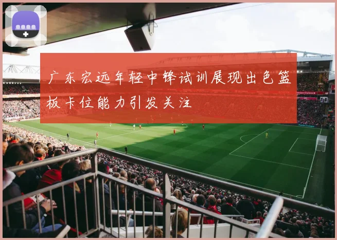 广东宏远年轻中锋试训展现出色篮板卡位能力引发关注