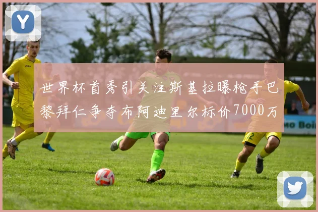 世界杯首秀引关注斯基拉曝枪手巴黎拜仁争夺布阿迪里尔标价7000万欧元