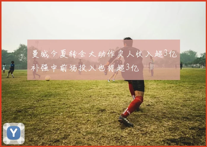 曼城今夏转会大动作卖人收入超3亿补强中前场投入也将超3亿