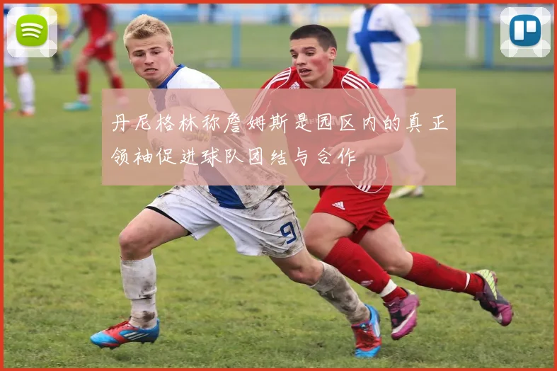 丹尼格林称詹姆斯是园区内的真正领袖促进球队团结与合作