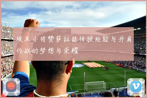 埃及小将赞萨拉赫传授经验与并肩作战的梦想与荣耀