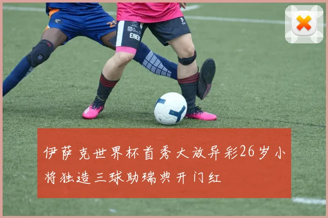 伊萨克世界杯首秀大放异彩26岁小将独造三球助瑞典开门红
