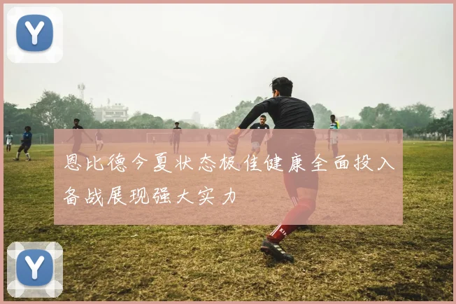 恩比德今夏状态极佳健康全面投入备战展现强大实力