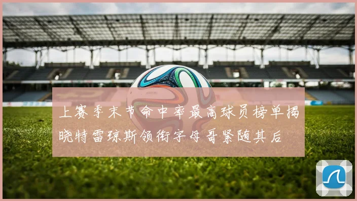 上赛季末节命中率最高球员榜单揭晓特雷琼斯领衔字母哥紧随其后